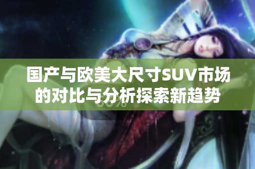 国产与欧美大尺寸SUV市场的对比与分析探索新趋势