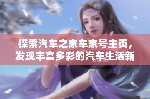 探索汽车之家车家号主页，发现丰富多彩的汽车生活新体验