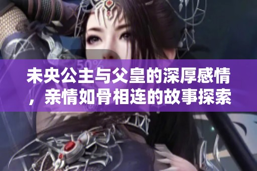 未央公主与父皇的深厚感情，亲情如骨相连的故事探索与揭示