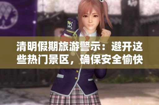清明假期旅游警示：避开这些热门景区，确保安全愉快出游攻略