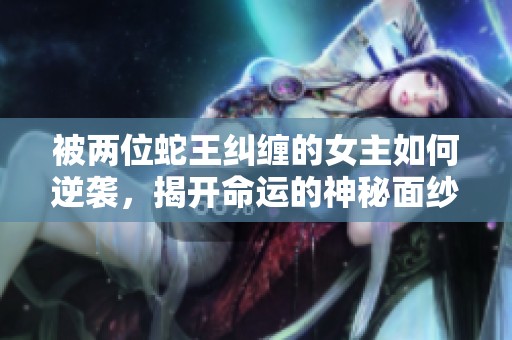 被两位蛇王纠缠的女主如何逆袭，揭开命运的神秘面纱