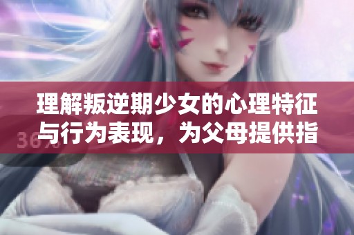 理解叛逆期少女的心理特征与行为表现，为父母提供指导和建议