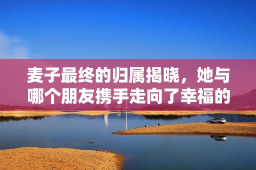 麦子最终的归属揭晓，她与哪个朋友携手走向了幸福的未来呢