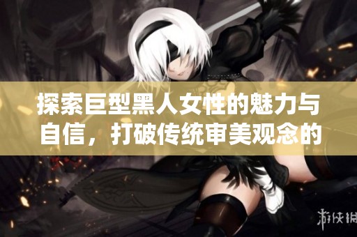 探索巨型黑人女性的魅力与自信，打破传统审美观念的邂逅与启示