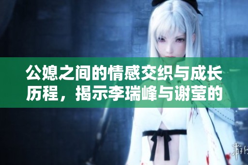 公媳之间的情感交织与成长历程，揭示李瑞峰与谢莹的故事全貌