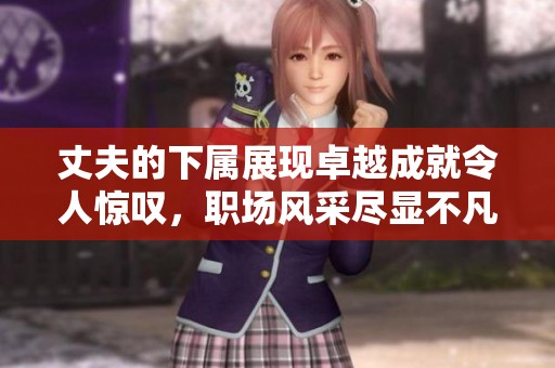 丈夫的下属展现卓越成就令人惊叹，职场风采尽显不凡魅力