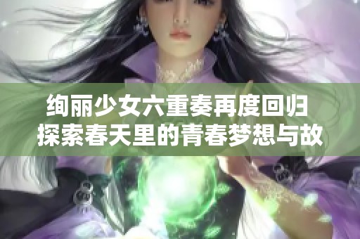 绚丽少女六重奏再度回归 探索春天里的青春梦想与故事