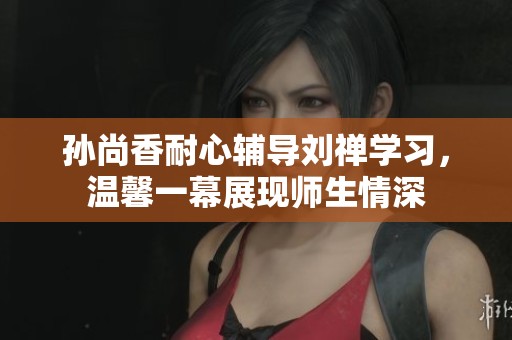孙尚香耐心辅导刘禅学习，温馨一幕展现师生情深