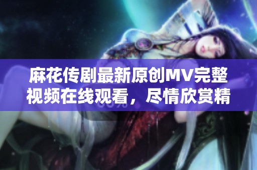 麻花传剧最新原创MV完整视频在线观看，尽情欣赏精彩内容与动人音乐