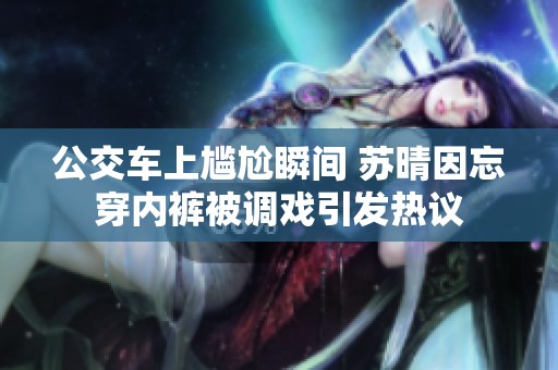 公交车上尴尬瞬间 苏晴因忘穿内裤被调戏引发热议