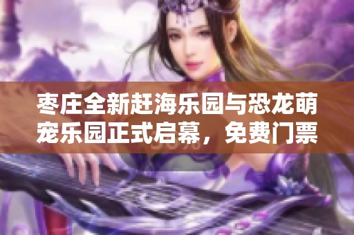 枣庄全新赶海乐园与恐龙萌宠乐园正式启幕，免费门票冲击暑期乐趣