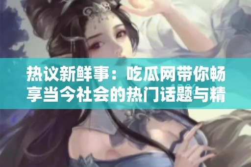 热议新鲜事：吃瓜网带你畅享当今社会的热门话题与精彩评论