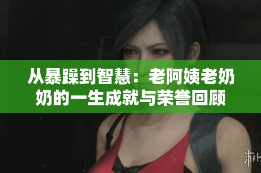 从暴躁到智慧：老阿姨老奶奶的一生成就与荣誉回顾