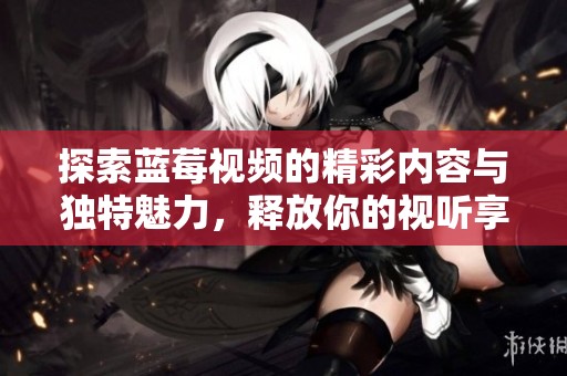 探索蓝莓视频的精彩内容与独特魅力，释放你的视听享受体验