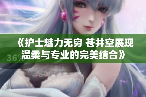 《护士魅力无穷 苍井空展现温柔与专业的完美结合》