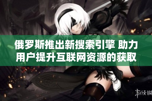 俄罗斯推出新搜索引擎 助力用户提升互联网资源的获取效率