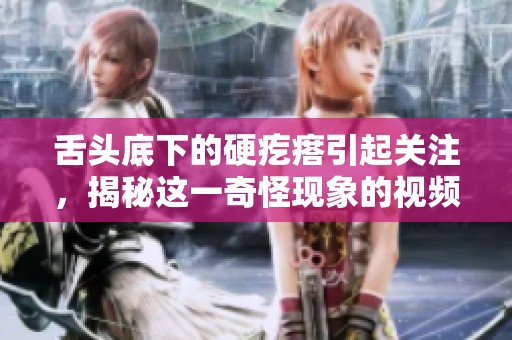 舌头底下的硬疙瘩引起关注，揭秘这一奇怪现象的视频内容解析