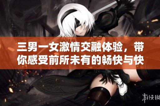 三男一女激情交融体验，带你感受前所未有的畅快与快感
