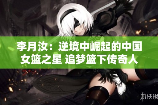 李月汝：逆境中崛起的中国女篮之星 追梦篮下传奇人生