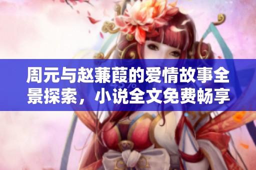周元与赵蒹葭的爱情故事全景探索，小说全文免费畅享解析