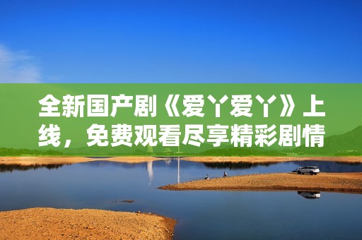 全新国产剧《爱丫爱丫》上线，免费观看尽享精彩剧情与感人故事