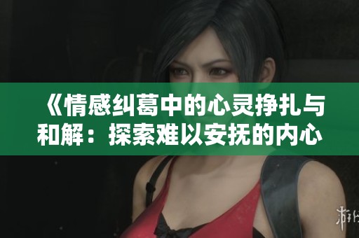 《情感纠葛中的心灵挣扎与和解：探索难以安抚的内心世界》