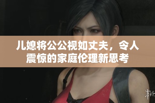 儿媳将公公视如丈夫，令人震惊的家庭伦理新思考