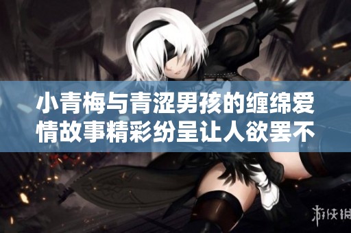 小青梅与青涩男孩的缠绵爱情故事精彩纷呈让人欲罢不能