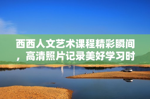 西西人文艺术课程精彩瞬间，高清照片记录美好学习时光
