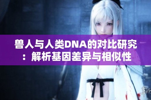 兽人与人类DNA的对比研究：解析基因差异与相似性