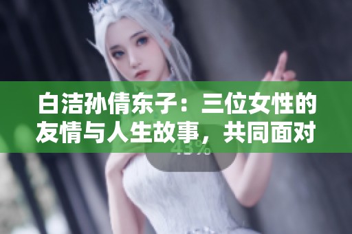 白洁孙倩东子：三位女性的友情与人生故事，共同面对生活挑战