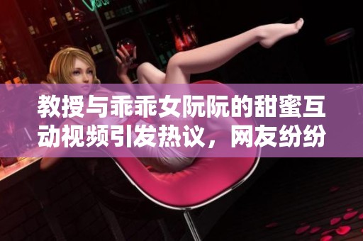 教授与乖乖女阮阮的甜蜜互动视频引发热议，网友纷纷点赞