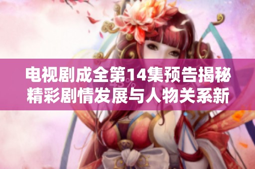 电视剧成全第14集预告揭秘精彩剧情发展与人物关系新动向