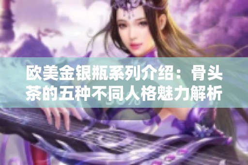 欧美金银瓶系列介绍：骨头茶的五种不同人格魅力解析与体验分享