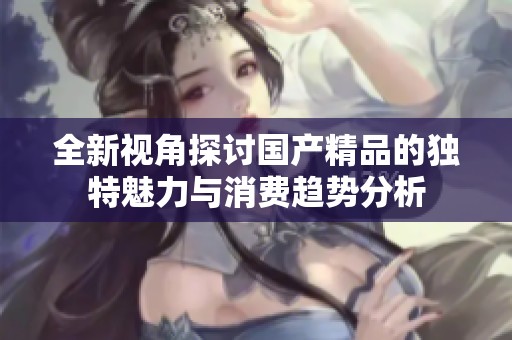 全新视角探讨国产精品的独特魅力与消费趋势分析