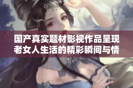 国产真实题材影视作品呈现老女人生活的精彩瞬间与情感故事