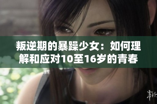 叛逆期的暴躁少女：如何理解和应对10至16岁的青春风暴