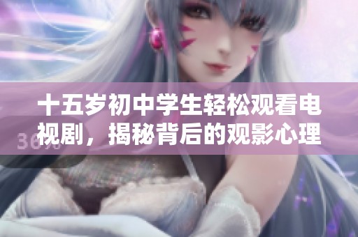 十五岁初中学生轻松观看电视剧，揭秘背后的观影心理与学习平衡技巧