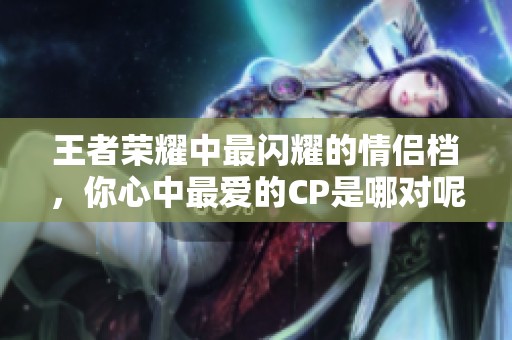 王者荣耀中最闪耀的情侣档，你心中最爱的CP是哪对呢？