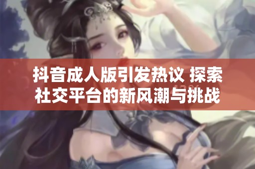 抖音成人版引发热议 探索社交平台的新风潮与挑战