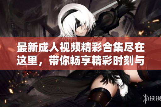 最新成人视频精彩合集尽在这里，带你畅享精彩时刻与无限魅力