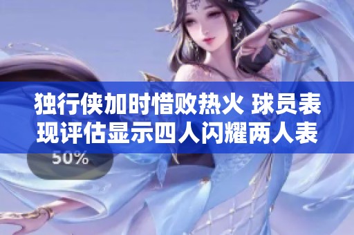 独行侠加时惜败热火 球员表现评估显示四人闪耀两人表现良好四人失常