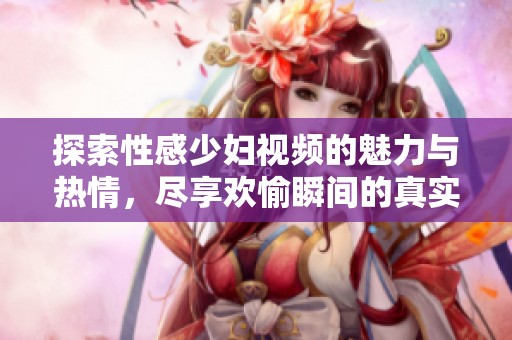 探索性感少妇视频的魅力与热情，尽享欢愉瞬间的真实记录