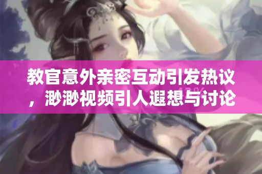 教官意外亲密互动引发热议，渺渺视频引人遐想与讨论