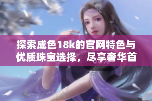 探索成色18k的官网特色与优质珠宝选择，尽享奢华首饰之美