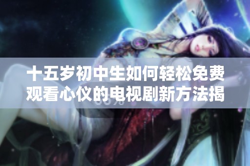 十五岁初中生如何轻松免费观看心仪的电视剧新方法揭秘
