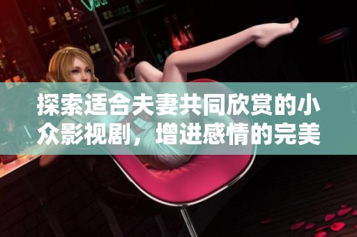 探索适合夫妻共同欣赏的小众影视剧，增进感情的完美选择