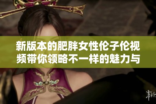 新版本的肥胖女性伦子伦视频带你领略不一样的魅力与风格
