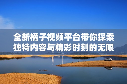 全新橘子视频平台带你探索独特内容与精彩时刻的无限魅力