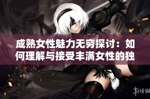 成熟女性魅力无穷探讨：如何理解与接受丰满女性的独特美丽与吸引力